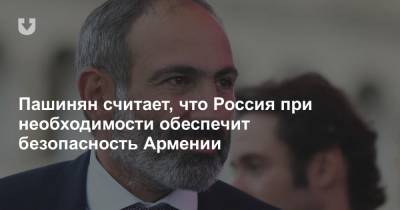 Пашинян считает, что Россия при необходимости обеспечит безопасность Армении