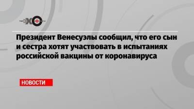 Президент Венесуэлы сообщил, что его сын и сестра хотят участвовать в испытаниях российской вакцины от коронавируса