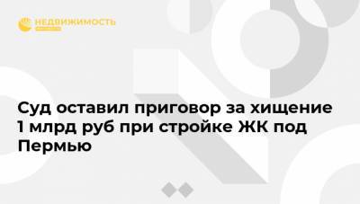 Суд оставил приговор за хищение 1 млрд руб при стройке ЖК под Пермью