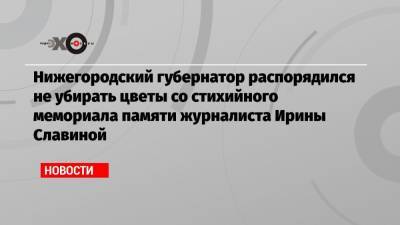 Нижегородский губернатор распорядился не убирать цветы со стихийного мемориала памяти журналиста Ирины Славиной