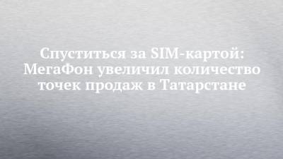 Спуститься за SIM-картой: МегаФон увеличил количество точек продаж в Татарстане