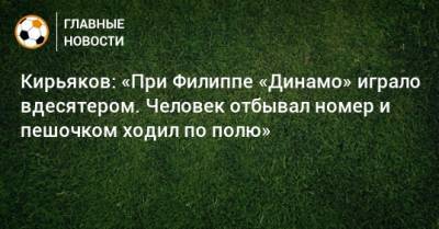 Кирьяков: «При Филиппе «Динамо» играло вдесятером. Человек отбывал номер и пешочком ходил по полю»