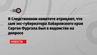 В Следственном комитете отрицают, что сын экс-губернатора Хабаровского края Сергея Фургала был в ведомстве на допросе