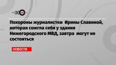 Похороны журналистки Ирины Славиной, которая сожгла себя у здания Нижегородского МВД, завтра могут не состояться
