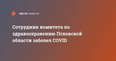 Сотрудник комитета по здравоохранению Псковской области заболел COVID
