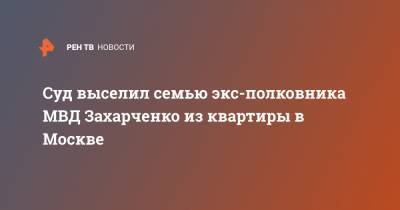 Суд выселил семью экс-полковника МВД Захарченко из квартиры в Москве