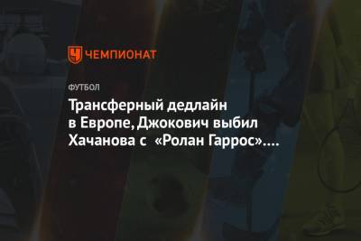 Трансферный дедлайн в Европе, Джокович выбил Хачанова с «Ролан Гаррос». Главное к утру