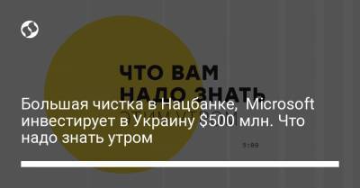 Большая чистка в Нацбанке, Microsoft инвестирует в Украину $500 млн. Что надо знать утром
