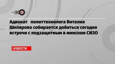 Адвокат политтехнолога Виталия Шклярова собирается добиться сегодня встречи с подзащитным в минском СИЗО