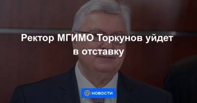 Ректор МГИМО Торкунов уйдет в отставку