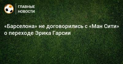 «Барселона» не договорились с «Ман Сити» о переходе Эрика Гарсии - bombardir.ru