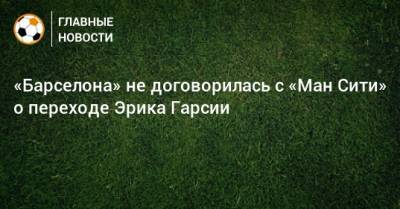 «Барселона» не договорилась с «Ман Сити» о переходе Эрика Гарсии - bombardir.ru