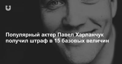 Популярный актер Павел Харланчук получил штраф в 15 базовых величин