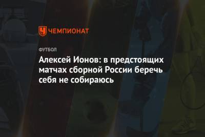 Алексей Ионов: в предстоящих матчах сборной России беречь себя не собираюсь