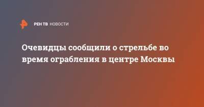 Очевидцы сообщили о стрельбе во время ограбления в центре Москвы