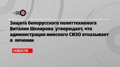 Защита белорусского политтехнолога Виталия Шклярова утверждает, что администрация минского СИЗО отказывает в лечении
