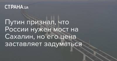 Путин признал, что России нужен мост на Сахалин, но его цена заставляет задуматься