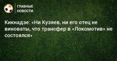 Кикнадзе: «Ни Кузяев, ни его отец не виноваты, что трансфер в «Локомотив» не состоялся»