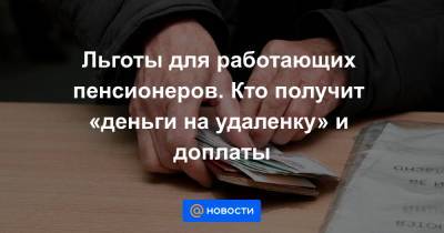 Льготы для работающих пенсионеров. Кто получит «деньги на удаленку» и доплаты