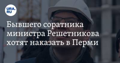 Бывшего соратника министра Решетникова хотят наказать в Перми