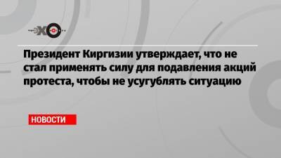Президент Киргизии утверждает, что не стал применять силу для подавления акций протеста, чтобы не усугублять ситуацию
