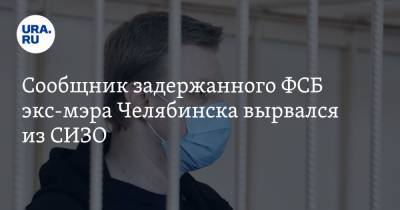 Сообщник задержанного ФСБ экс-мэра Челябинска вырвался из СИЗО