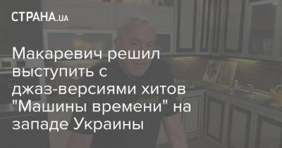 Андрей Макаревич - Макаревич решил выступить с джаз-версиями хитов "Машины времени" на западе Украины - strana.ua - Украина - Ивано-Франковск - Черновцы - Житомир