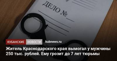 Житель Краснодарского края вымогал у мужчины 250 тыс. рублей. Ему грозит до 7 лет тюрьмы