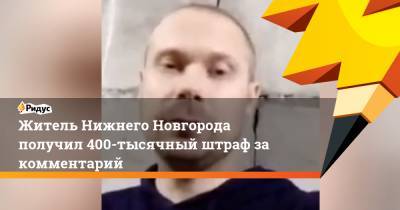 Житель Нижнего Новгорода получил 400-тысячный штраф за комментарий
