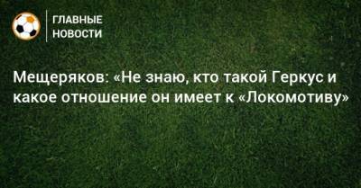 Мещеряков: «Не знаю, кто такой Геркус и какое отношение он имеет к «Локомотиву»