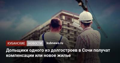 Дольщики одного из долгостроев в Сочи получат компенсации или новое жилье - kubnews.ru - Сочи