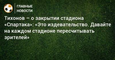 Тихонов – о закрытии стадиона «Спартака»: «Это издевательство. Давайте на каждом стадионе пересчитывать зрителей»