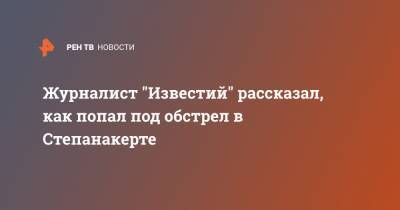Журналист "Известий" рассказал, как попал под обстрел в Степанакерте