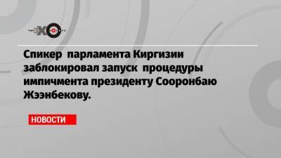 Спикер парламента Киргизии заблокировал запуск процедуры импичмента президенту Сооронбаю Жээнбекову.