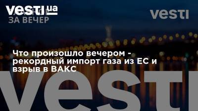 Что произошло вечером - рекордный импорт газа из ЕС и взрыв в ВАКС