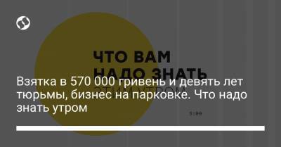 Взятка в 570 000 гривень и девять лет тюрьмы, бизнес на парковке. Что надо знать утром