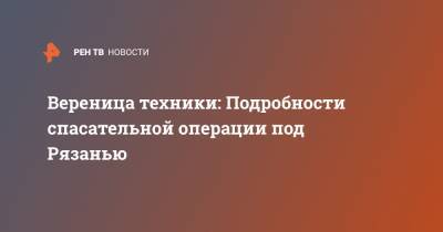 Вереница техники: Подробности спасательной операции под Рязанью