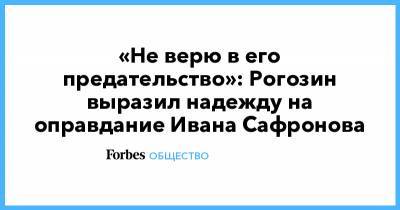 «Не верю в его предательство»: Рогозин выразил надежду на оправдание Ивана Сафронова
