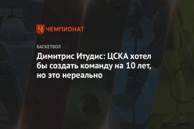 Димитрис Итудис: ЦСКА хотел бы создать команду на 10 лет, но это нереально