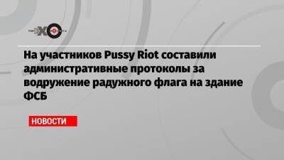 На участников Pussy Riot составили административные протоколы за водружение радужного флага на здание ФСБ