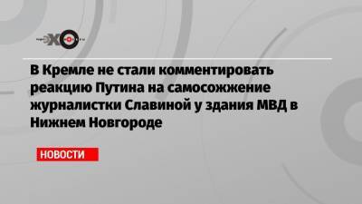 В Кремле не стали комментировать реакцию Путина на самосожжение журналистки Славиной у здания МВД в Нижнем Новгороде