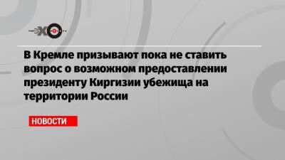 В Кремле призывают пока не ставить вопрос о возможном предоставлении президенту Киргизии убежища на территории России