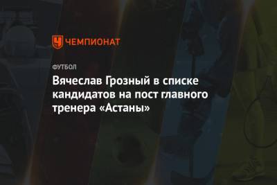 Вячеслав Грозный в списке кандидатов на пост главного тренера «Астаны»