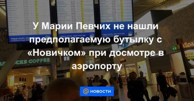 У Марии Певчих не нашли предполагаемую бутылку с «Новичком» при досмотре в аэропорту