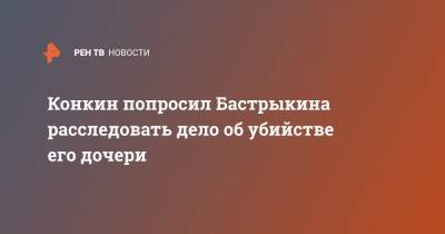 Конкин попросил Бастрыкина расследовать дело об убийстве его дочери