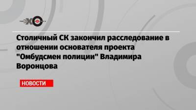 Столичный СК закончил расследование в отношении основателя проекта «Омбудсмен полиции» Владимира Воронцова