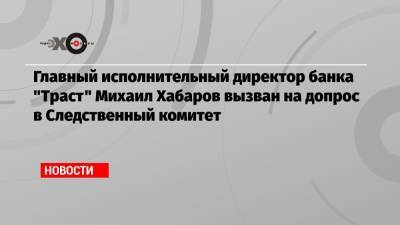 Главный исполнительный директор банка «Траст» Михаил Хабаров вызван на допрос в Следственный комитет