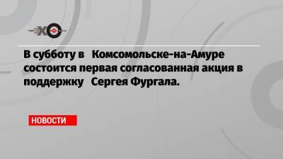 В субботу в Комсомольске-на-Амуре состоится первая согласованная акция в поддержку Сергея Фургала.