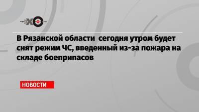 В Рязанской области сегодня утром будет снят режим ЧС, введенный из-за пожара на складе боеприпасов