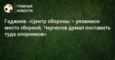 Гаджиев: «Центр обороны – уязвимое место сборной. Черчесов думал поставить туда опорников»